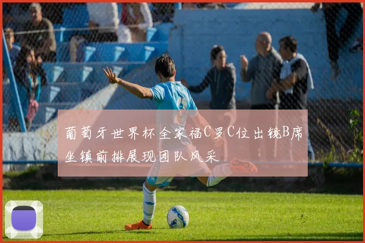 葡萄牙世界杯全家福C罗C位出镜B席坐镇前排展现团队风采
