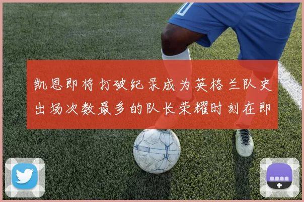 凯恩即将打破纪录成为英格兰队史出场次数最多的队长荣耀时刻在即