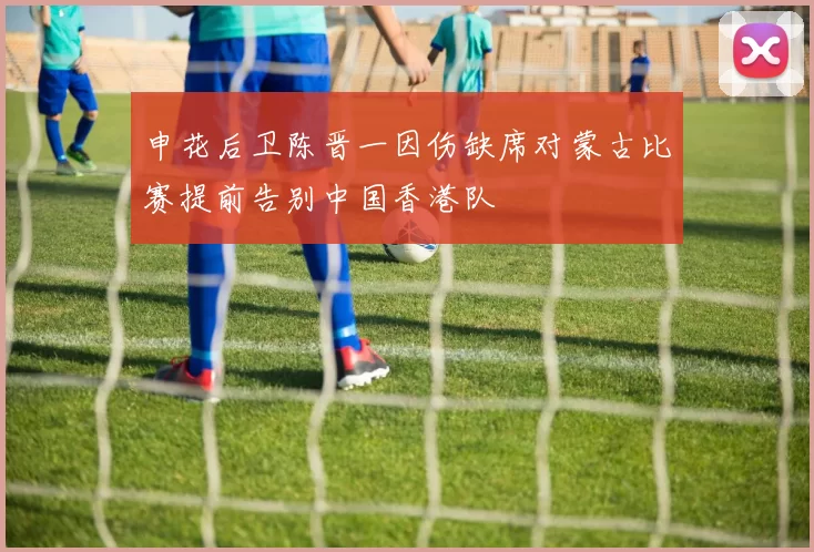 申花后卫陈晋一因伤缺席对蒙古比赛提前告别中国香港队