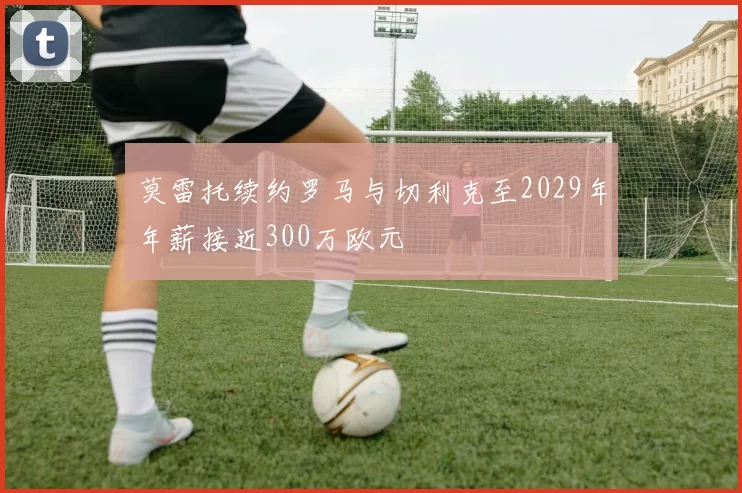 莫雷托续约罗马与切利克至2029年年薪接近300万欧元
